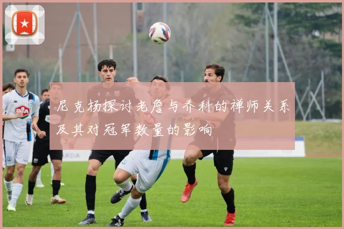 尼克杨探讨老詹与乔科的禅师关系及其对冠军数量的影响