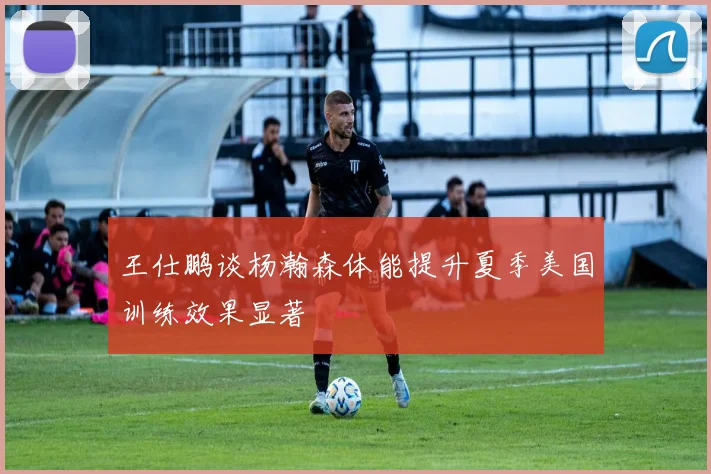 王仕鹏谈杨瀚森体能提升夏季美国训练效果显著