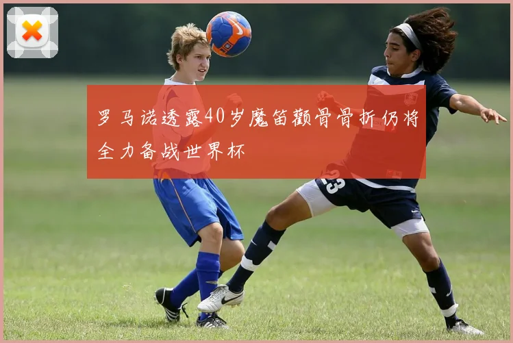 罗马诺透露40岁魔笛颧骨骨折仍将全力备战世界杯