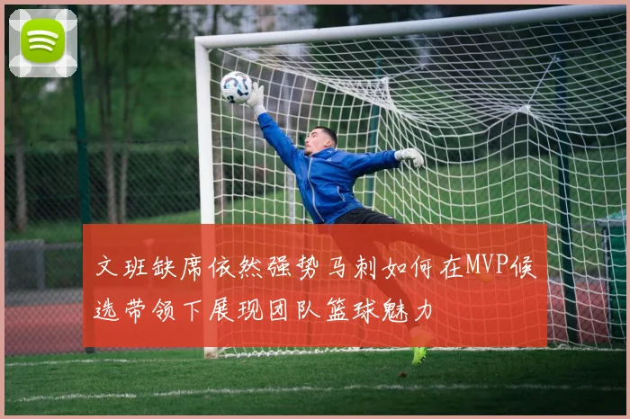 文班缺席依然强势马刺如何在MVP候选带领下展现团队篮球魅力
