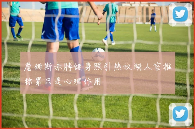 詹姆斯赤膊健身照引热议湖人官推称累只是心理作用