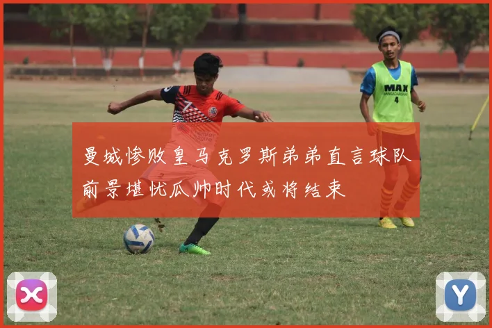 曼城惨败皇马克罗斯弟弟直言球队前景堪忧瓜帅时代或将结束