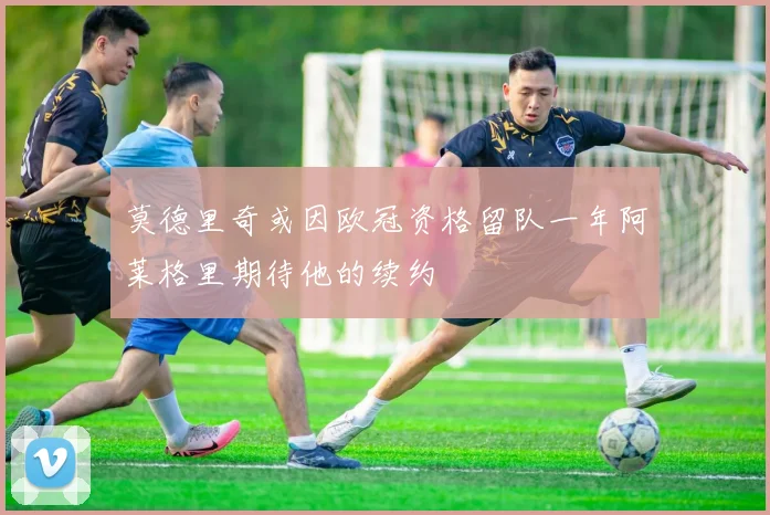 莫德里奇或因欧冠资格留队一年阿莱格里期待他的续约