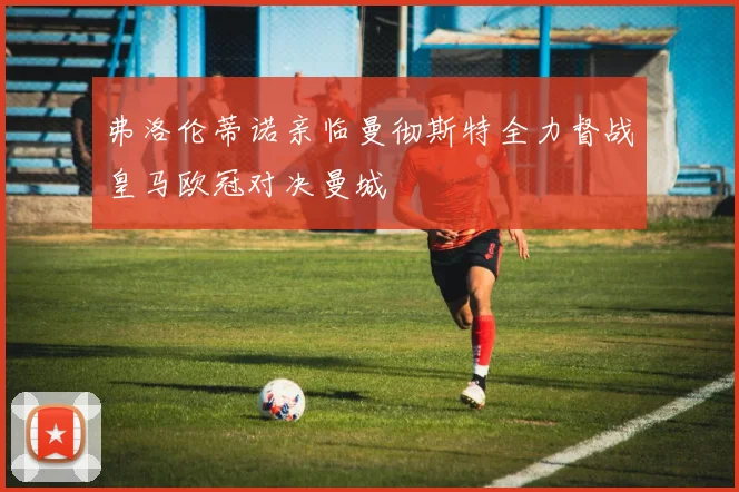 弗洛伦蒂诺亲临曼彻斯特全力督战皇马欧冠对决曼城