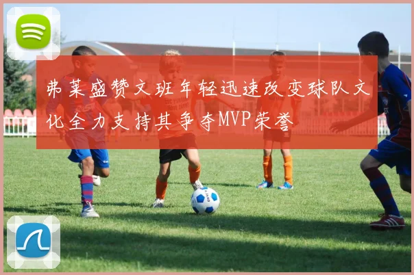 弗莱盛赞文班年轻迅速改变球队文化全力支持其争夺MVP荣誉