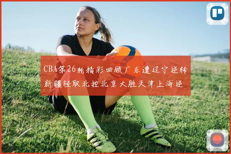 CBA第26轮精彩回顾广东遭辽宁逆转新疆轻取北控北京大胜天津上海逆转青岛展现实力