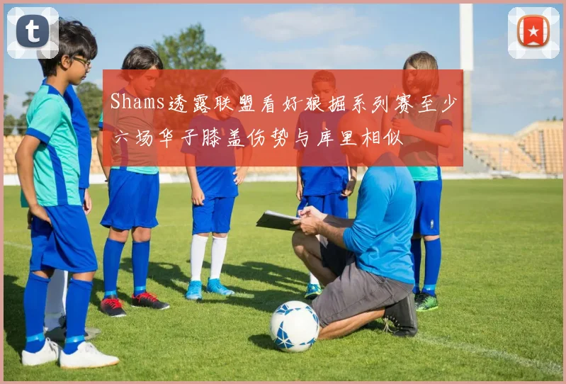 Shams透露联盟看好狼掘系列赛至少六场华子膝盖伤势与库里相似