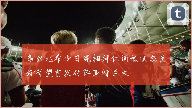 乌尔比希今日亮相拜仁训练状态良好有望首发对阵亚特兰大