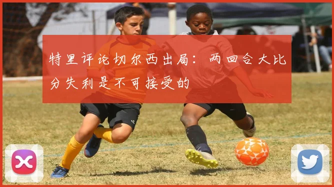 特里评论切尔西出局：两回合大比分失利是不可接受的