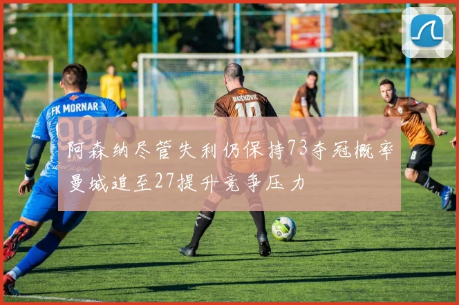 阿森纳尽管失利仍保持73夺冠概率曼城追至27提升竞争压力