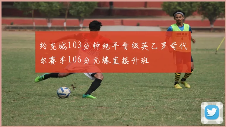 约克城103分钟绝平晋级英乙罗奇代尔赛季106分无缘直接升班