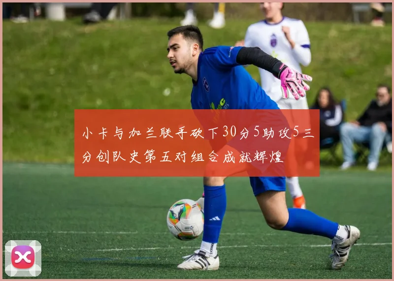 小卡与加兰联手砍下30分5助攻5三分创队史第五对组合成就辉煌