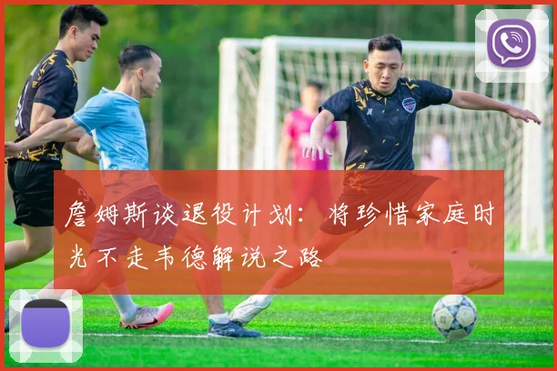 詹姆斯谈退役计划：将珍惜家庭时光不走韦德解说之路