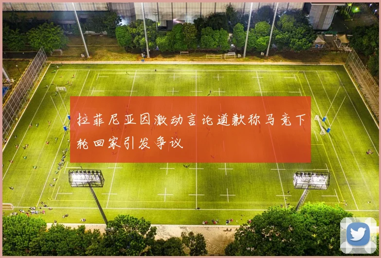 拉菲尼亚因激动言论道歉称马竞下轮回家引发争议