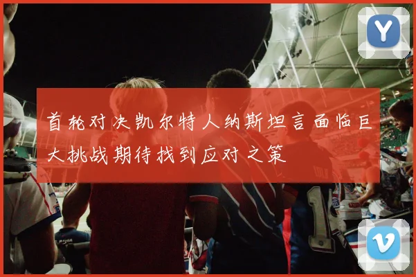 首轮对决凯尔特人纳斯坦言面临巨大挑战期待找到应对之策