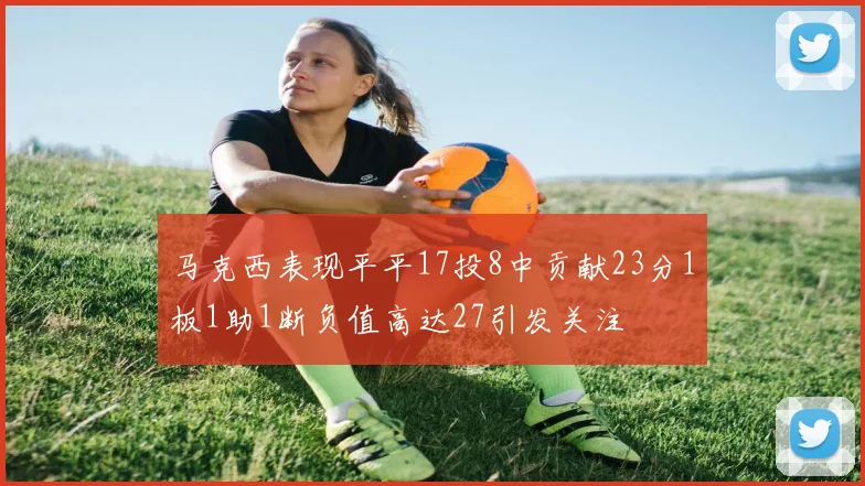 马克西表现平平17投8中贡献23分1板1助1断负值高达27引发关注