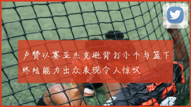 卢赞以赛亚杰克逊背打小个与篮下终结能力出众表现令人惊叹