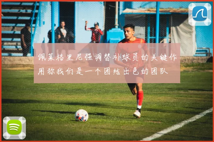佩莱格里尼强调替补球员的关键作用称我们是一个团结出色的团队