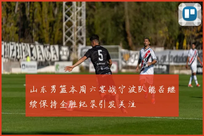 山东男篮本周六客战宁波队能否继续保持全胜纪录引发关注