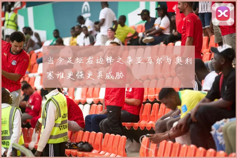 当今足坛右边锋之争亚马尔与奥利塞谁更强更具威胁