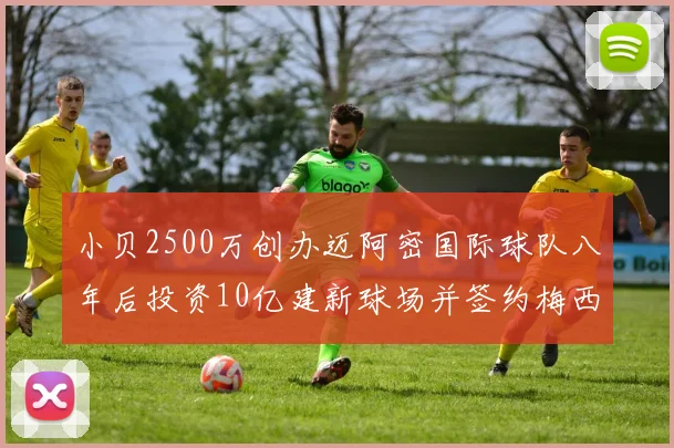 小贝2500万创办迈阿密国际球队八年后投资10亿建新球场并签约梅西